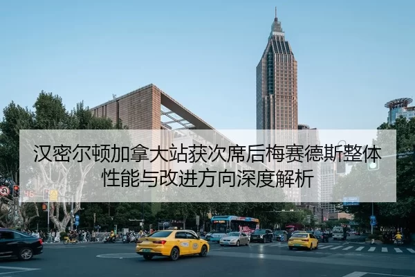 汉密尔顿加拿大站获次席后梅赛德斯整体性能与改进方向深度解析