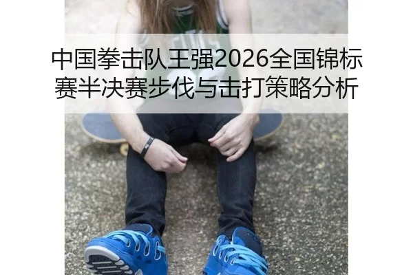 中国拳击队王强2026全国锦标赛半决赛步伐与击打策略分析