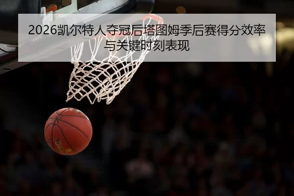 2026凯尔特人夺冠后塔图姆季后赛得分效率与关键时刻表现